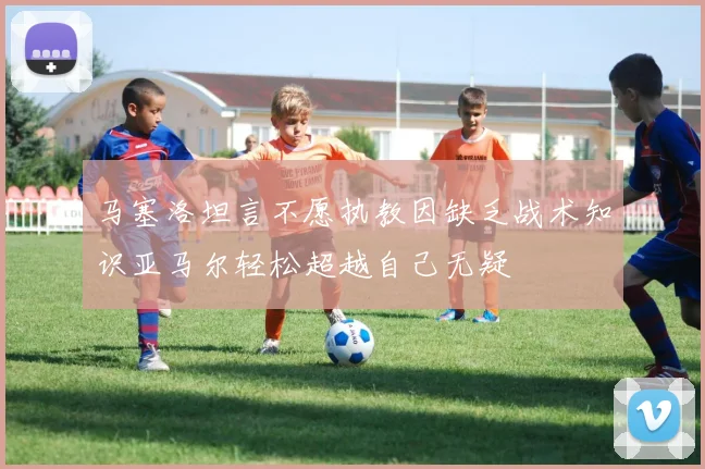 马塞洛坦言不愿执教因缺乏战术知识亚马尔轻松超越自己无疑