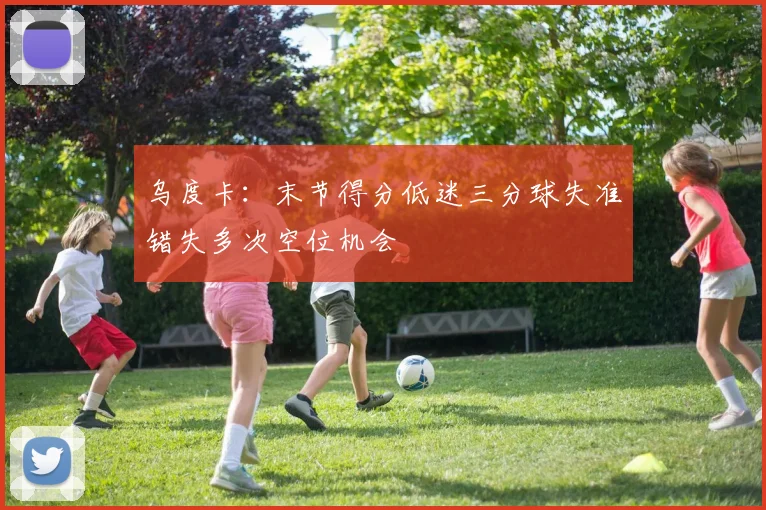 乌度卡：末节得分低迷三分球失准错失多次空位机会