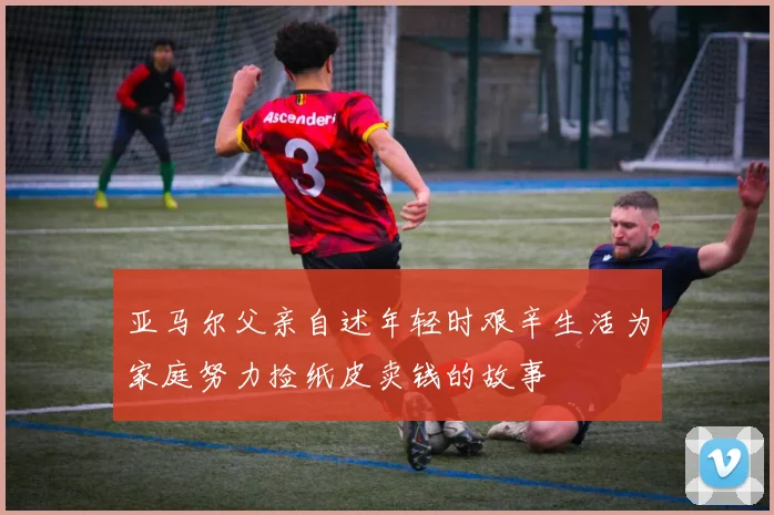 亚马尔父亲自述年轻时艰辛生活为家庭努力捡纸皮卖钱的故事