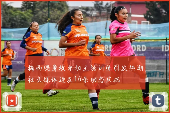 梅西现身埃尔切主场训练引发热潮社交媒体连发16条动态庆祝
