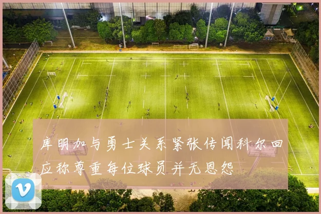 库明加与勇士关系紧张传闻科尔回应称尊重每位球员并无恩怨